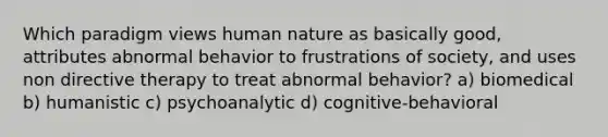 Which paradigm views human nature as basically good, attributes abnormal behavior to frustrations of society, and uses non directive therapy to treat abnormal behavior? a) biomedical b) humanistic c) psychoanalytic d) cognitive-behavioral