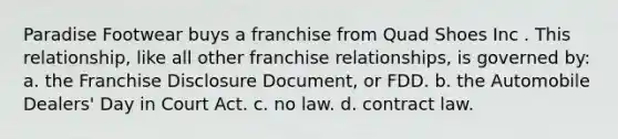 Paradise Footwear buys a franchise from Quad Shoes Inc . This relationship, like all other franchise relationships, is governed by: a. ​the Franchise Disclosure Document, or FDD. b. ​the Automobile Dealers' Day in Court Act. c. ​no law. d. ​contract law.