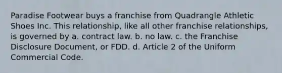 Paradise Footwear buys a franchise from Quadrangle Athletic Shoes Inc. This relationship, like all other franchise relationships, is governed by a. contract law. b. no law. c. the Franchise Disclosure Document, or FDD. d. Article 2 of the Uniform Commercial Code.