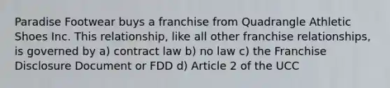 Paradise Footwear buys a franchise from Quadrangle Athletic Shoes Inc. This relationship, like all other franchise relationships, is governed by a) contract law b) no law c) the Franchise Disclosure Document or FDD d) Article 2 of the UCC