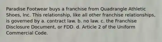 Paradise Footwear buys a franchise from Quadrangle Athletic Shoes, Inc. This relationship, like all other franchise relationships, is governed by a. contract law. b. no law. c. the Franchise Disclosure Document, or FDD. d. Article 2 of the Uniform Commercial Code.