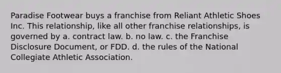 Paradise Footwear buys a franchise from Reliant Athletic Shoes Inc. This relationship, like all other franchise relationships, is governed by a. contract law. b. no law. c. the Franchise Disclosure Document, or FDD. d. the rules of the National Collegiate Athletic Association.