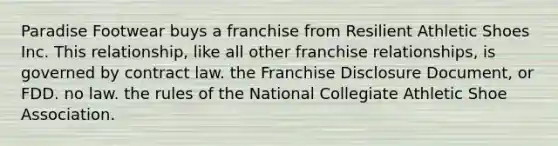 Paradise Footwear buys a franchise from Resilient Athletic Shoes Inc. This relationship, like all other franchise relationships, is governed by contract law. the Franchise Disclosure Document, or FDD. no law. the rules of the National Collegiate Athletic Shoe Association.