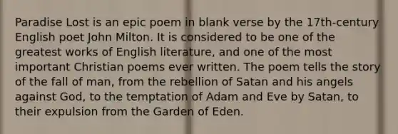 Paradise Lost is an epic poem in blank verse by the 17th-century English poet John Milton. It is considered to be one of the greatest works of English literature, and one of the most important Christian poems ever written. The poem tells the story of the fall of man, from the rebellion of Satan and his angels against God, to the temptation of Adam and Eve by Satan, to their expulsion from the Garden of Eden.