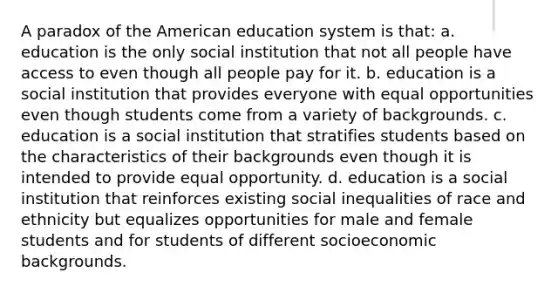 A paradox of the American education system is that: a. education is the only social institution that not all people have access to even though all people pay for it. b. education is a social institution that provides everyone with equal opportunities even though students come from a variety of backgrounds. c. education is a social institution that stratifies students based on the characteristics of their backgrounds even though it is intended to provide equal opportunity. d. education is a social institution that reinforces existing social inequalities of race and ethnicity but equalizes opportunities for male and female students and for students of different socioeconomic backgrounds.