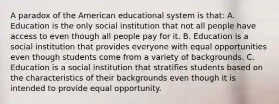 A paradox of the American educational system is that: A. Education is the only social institution that not all people have access to even though all people pay for it. B. Education is a social institution that provides everyone with equal opportunities even though students come from a variety of backgrounds. C. Education is a social institution that stratifies students based on the characteristics of their backgrounds even though it is intended to provide equal opportunity.