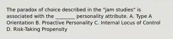 The paradox of choice described in the "jam studies" is associated with the ________ personality attribute. A. Type A Orientation B. Proactive Personality C. Internal Locus of Control D. Risk-Taking Propensity