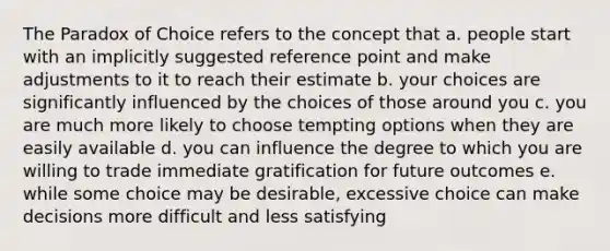 The Paradox of Choice refers to the concept that a. people start with an implicitly suggested reference point and make adjustments to it to reach their estimate b. your choices are significantly influenced by the choices of those around you c. you are much more likely to choose tempting options when they are easily available d. you can influence the degree to which you are willing to trade immediate gratification for future outcomes e. while some choice may be desirable, excessive choice can make decisions more difficult and less satisfying