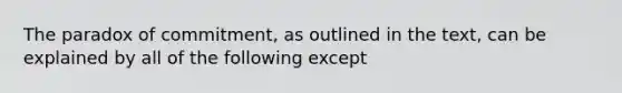 The paradox of commitment, as outlined in the text, can be explained by all of the following except