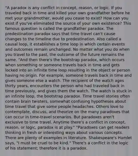 "A paradox is any conflict in concept, reason, or logic. If you traveled back in time and killed your own grandfather before he met your grandmother, would you cease to exist? How can you exist if you've eliminated the source of your own existence? This famous question is called the grandfather paradox. The predestination paradox says that time travel can't cause changes to the timeline due to predestination. Also called a causal loop, it establishes a time loop in which certain events and outcomes remain unchanged. No matter what you do when you travel to the past, the outcome of the future remains the same. "And then there's the bootstrap paradox, which occurs when something or someone travels back in time and gets locked into an infinite time loop resulting in the object or person having no origin. For example, someone travels back in time and gives someone else a watch. The recipient of the watch ages thirty years, encounters the person who had traveled back in time previously, and gives them the watch. The watch is stuck in an infinite loop, the bootstrap paradox. Time travel stories often contain brain twisters, somewhat confusing hypotheses about time travel that give some people headaches. Others love to contemplate, discuss, and theorize on the many paradoxes that can occur in time-travel scenarios. But paradoxes aren't exclusive to time travel. Anytime there's a conflict in concept, reason, or logic, paradox is at play." "Paradoxes can get readers thinking in fresh or interesting ways about various concepts. There are plenty of examples in literature. Shakespeare's Hamlet says, "I must be cruel to be kind." There's a conflict in the logic of his statement; therefore it is a paradox.