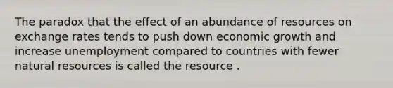 The paradox that the effect of an abundance of resources on exchange rates tends to push down economic growth and increase unemployment compared to countries with fewer <a href='https://www.questionai.com/knowledge/k6l1d2KrZr-natural-resources' class='anchor-knowledge'>natural resources</a> is called the resource .