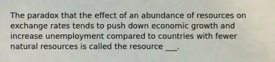 The paradox that the effect of an abundance of resources on exchange rates tends to push down economic growth and increase unemployment compared to countries with fewer natural resources is called the resource ___.