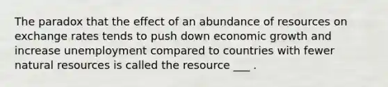 The paradox that the effect of an abundance of resources on exchange rates tends to push down economic growth and increase unemployment compared to countries with fewer natural resources is called the resource ___ .