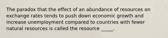 The paradox that the effect of an abundance of resources on exchange rates tends to push down economic growth and increase unemployment compared to countries with fewer natural resources is called the resource _____.