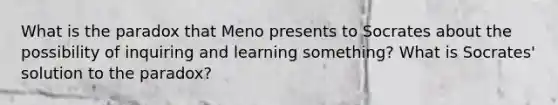 What is the paradox that Meno presents to Socrates about the possibility of inquiring and learning something? What is Socrates' solution to the paradox?