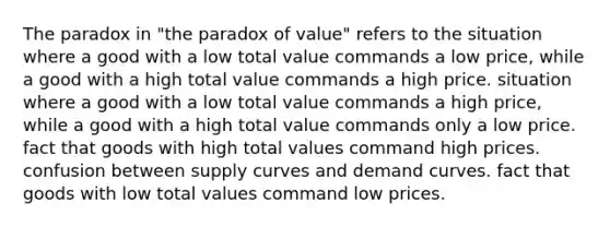 The paradox in "the paradox of value" refers to the situation where a good with a low total value commands a low price, while a good with a high total value commands a high price. situation where a good with a low total value commands a high price, while a good with a high total value commands only a low price. fact that goods with high total values command high prices. confusion between supply curves and demand curves. fact that goods with low total values command low prices.