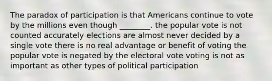 The paradox of participation is that Americans continue to vote by the millions even though ________. the popular vote is not counted accurately elections are almost never decided by a single vote there is no real advantage or benefit of voting the popular vote is negated by the electoral vote voting is not as important as other types of political participation