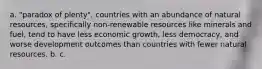 a. "paradox of plenty", countries with an abundance of natural resources, specifically non-renewable resources like minerals and fuel, tend to have less economic growth, less democracy, and worse development outcomes than countries with fewer natural resources. b. c.