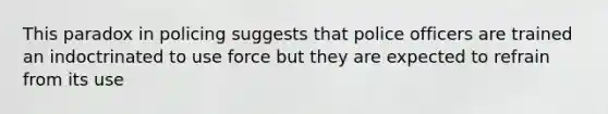 This paradox in policing suggests that police officers are trained an indoctrinated to use force but they are expected to refrain from its use