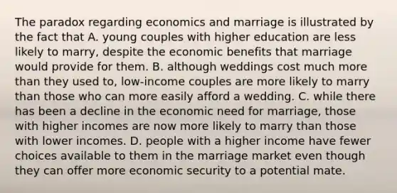 The paradox regarding economics and marriage is illustrated by the fact that A. young couples with higher education are less likely to marry, despite the economic benefits that marriage would provide for them. B. although weddings cost much more than they used to, low-income couples are more likely to marry than those who can more easily afford a wedding. C. while there has been a decline in the economic need for marriage, those with higher incomes are now more likely to marry than those with lower incomes. D. people with a higher income have fewer choices available to them in the marriage market even though they can offer more economic security to a potential mate.