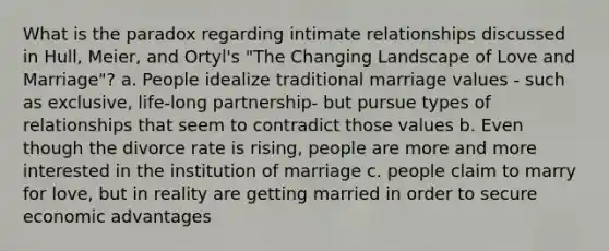 What is the paradox regarding intimate relationships discussed in Hull, Meier, and Ortyl's "The Changing Landscape of Love and Marriage"? a. People idealize traditional marriage values - such as exclusive, life-long partnership- but pursue types of relationships that seem to contradict those values b. Even though the divorce rate is rising, people are more and more interested in the institution of marriage c. people claim to marry for love, but in reality are getting married in order to secure economic advantages