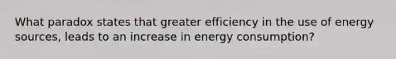 What paradox states that greater efficiency in the use of energy sources, leads to an increase in energy consumption?