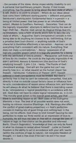 - the paradox of the stone, divine impeccability (inability to sin) & personal God (petitionary prayers, Stump: if God knows everything, has the power to bring about the best state of affairs & will, there is no point to prayer). - Where do our ideas about God come from? Different starting points = different end points. Swinburne's starting point: fundamental basis = a person = a being of limited power. God has power to an infinite/Godly extent. (Models & Qualifiers, Ramsey). - Descartes: 'God can do the logically impossible'; attempts to defend God by the laws of logic (PoE) fail. - Mackie: God cannot do illogical things (but it's no limitation), 'only a form of words which fails to describe any state of affairs.' - Augustine: God's omnipotence consists in him being able to do anything he chooses to do. Self-limiting. Evil as a privation boni (non-choice) -> anything outside of God's character is therefore effectively a non-action. - Aquinas: can do everything that's consistent with his nature. Everything 'that does not imply a contradiction.' - Kenny: 'possession of all logically possible powers which it is logically possible for a being with the attributed of God to posess.' - Macquarrie: self-limits out of love for His creation. He could do the logically impossible if He didn't self-limit. Kenosis & Kenoticism (the doctrine of God's emptying himself). 1 John 1:14. - Vardy: 'The Puzzle of God': chessboard analogy - God will win the game but can't say exactly how (e.x. on what square) as the human player has freewill. - Swinburne: 'Coherence of Theism' 1977: freewill defence = God's omnipotence must be limited. But God is perfectly free in that he can't be externally compelled. 'God acts directly in that no outside causal factors cause or influence how he acts; considerations of reason alone influence him; and hence he will always do what he believer that there is overriding reason to do.' omnipotence = logical possibilities in accordance with his will. (God does not have to create logical necessities ex. 1+1=2). 'The morally good action is the overall good action, one that there is overriding reason to do.' Both sides of the Euthyphro dilemma = true. The best of all possible worlds does not exist, having no intrinsic maxima (Plantinga - N.B. Plantinga also offers the conflict of great-making properties) => God's perfection consists in making lots of good things and nothing bad, in the being, not his effects. God chose to limit himself (leaving his own perfection to make our finite world) as an expression of love to humanity. He will thus not take on free-will or change the laws of nature or logic so free-choice can be possible and informed. - Barth: 'Church Dogmatics': 'knowledge of God can only be found in what he chooses to reveal about himself.' - Locke on freewill: freedom is the ability to act in accordance with your will / wants (within the confines of logic & nature), not complete freedom of thought. => God is free even if he can't do evil if he never desires it.