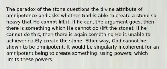 The paradox of the stone questions the divine attribute of omnipotence and asks whether God is able to create a stone so heavy that He cannot lift it. If he can, the argument goes, then there is something which He cannot do (lift the stone). If he cannot do this, then there is again something He is unable to achieve: na,Ely create the stone. Ether way, God cannot be shown to be omnipotent. It would be singularly incoherent for an omnipotent being to create something, using powers, which limits these powers.