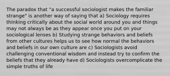 The paradox that "a successful sociologist makes the familiar strange" is another way of saying that a) Sociology requires thinking critically about the social world around you and things may not always be as they appear once you put on your sociological lenses b) Studying strange behaviors and beliefs from other cultures helps us to see how normal the behaviors and beliefs in our own culture are c) Sociologists avoid challenging conventional wisdom and instead try to confirm the beliefs that they already have d) Sociologists overcomplicate the simple truths of life