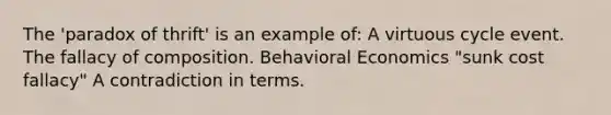 The 'paradox of thrift' is an example of: A virtuous cycle event. The fallacy of composition. Behavioral Economics "sunk cost fallacy" A contradiction in terms.