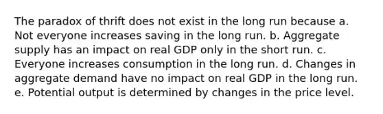 The paradox of thrift does not exist in the long run because a. Not everyone increases saving in the long run. b. Aggregate supply has an impact on real GDP only in the short run. c. Everyone increases consumption in the long run. d. Changes in aggregate demand have no impact on real GDP in the long run. e. Potential output is determined by changes in the price level.