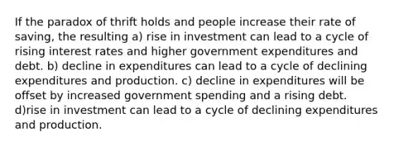 If the paradox of thrift holds and people increase their rate of saving, the resulting a) rise in investment can lead to a cycle of rising interest rates and higher government expenditures and debt. b) decline in expenditures can lead to a cycle of declining expenditures and production. c) decline in expenditures will be offset by increased government spending and a rising debt. d)rise in investment can lead to a cycle of declining expenditures and production.