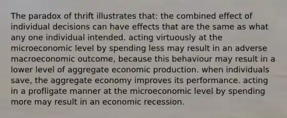 The paradox of thrift illustrates that: the combined effect of individual decisions can have effects that are the same as what any one individual intended. acting virtuously at the microeconomic level by spending less may result in an adverse macroeconomic outcome, because this behaviour may result in a lower level of aggregate economic production. when individuals save, the aggregate economy improves its performance. acting in a profligate manner at the microeconomic level by spending more may result in an economic recession.