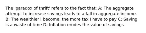 The 'paradox of thrift' refers to the fact that: A: The aggregate attempt to increase savings leads to a fall in aggregate income. B: The wealthier I become, the more tax I have to pay C: Saving is a waste of time D: Inflation erodes the value of savings