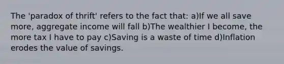 The 'paradox of thrift' refers to the fact that: a)If we all save more, aggregate income will fall b)The wealthier I become, the more tax I have to pay c)Saving is a waste of time d)Inflation erodes the value of savings.