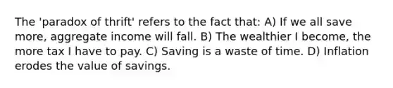 The 'paradox of thrift' refers to the fact that: A) If we all save more, aggregate income will fall. B) The wealthier I become, the more tax I have to pay. C) Saving is a waste of time. D) Inflation erodes the value of savings.