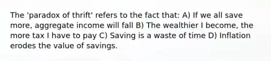 The 'paradox of thrift' refers to the fact that: A) If we all save more, aggregate income will fall B) The wealthier I become, the more tax I have to pay C) Saving is a waste of time D) Inflation erodes the value of savings.