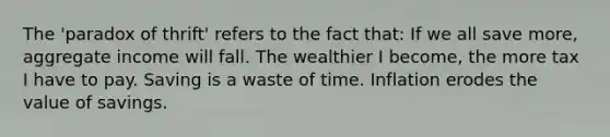 The 'paradox of thrift' refers to the fact that: If we all save more, aggregate income will fall. The wealthier I become, the more tax I have to pay. Saving is a waste of time. Inflation erodes the value of savings.