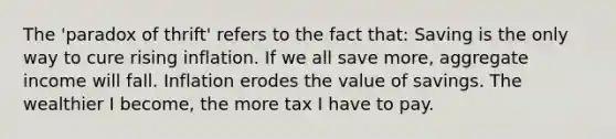 The 'paradox of thrift' refers to the fact that: Saving is the only way to cure rising inflation. If we all save more, aggregate income will fall. Inflation erodes the value of savings. The wealthier I become, the more tax I have to pay.