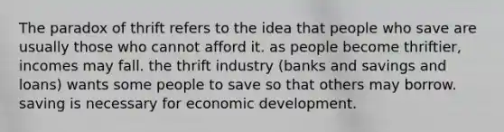 The paradox of thrift refers to the idea that people who save are usually those who cannot afford it. as people become thriftier, incomes may fall. the thrift industry (banks and savings and loans) wants some people to save so that others may borrow. saving is necessary for economic development.