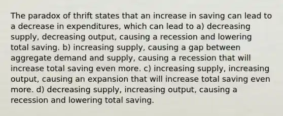 The paradox of thrift states that an increase in saving can lead to a decrease in expenditures, which can lead to a) decreasing supply, decreasing output, causing a recession and lowering total saving. b) increasing supply, causing a gap between aggregate demand and supply, causing a recession that will increase total saving even more. c) increasing supply, increasing output, causing an expansion that will increase total saving even more. d) decreasing supply, increasing output, causing a recession and lowering total saving.