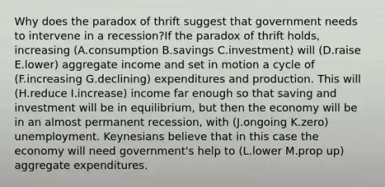 Why does the paradox of thrift suggest that government needs to intervene in a recession?If the paradox of thrift holds, increasing (A.consumption B.savings C.investment) will (D.raise E.lower) aggregate income and set in motion a cycle of (F.increasing G.declining) expenditures and production. This will (H.reduce I.increase) income far enough so that saving and investment will be in equilibrium, but then the economy will be in an almost permanent recession, with (J.ongoing K.zero) unemployment. Keynesians believe that in this case the economy will need government's help to (L.lower M.prop up) aggregate expenditures.