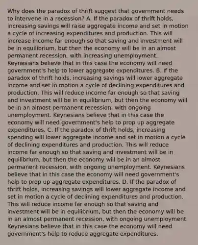 Why does the paradox of thrift suggest that government needs to intervene in a recession? A. If the paradox of thrift holds, increasing savings will raise aggregate income and set in motion a cycle of increasing expenditures and production. This will increase income far enough so that saving and investment will be in equilibrium, but then the economy will be in an almost permanent recession, with increasing unemployment. Keynesians believe that in this case the economy will need government's help to lower aggregate expenditures. B. If the paradox of thrift holds, increasing savings will lower aggregate income and set in motion a cycle of declining expenditures and production. This will reduce income far enough so that saving and investment will be in equilibrium, but then the economy will be in an almost permanent recession, with ongoing unemployment. Keynesians believe that in this case the economy will need government's help to prop up aggregate expenditures. C. If the paradox of thrift holds, increasing spending will lower aggregate income and set in motion a cycle of declining expenditures and production. This will reduce income far enough so that saving and investment will be in equilibrium, but then the economy will be in an almost permanent recession, with ongoing unemployment. Keynesians believe that in this case the economy will need government's help to prop up aggregate expenditures. D. If the paradox of thrift holds, increasing savings will lower aggregate income and set in motion a cycle of declining expenditures and production. This will reduce income far enough so that saving and investment will be in equilibrium, but then the economy will be in an almost permanent recession, with ongoing unemployment. Keynesians believe that in this case the economy will need government's help to reduce aggregate expenditures.