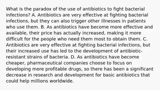 What is the paradox of the use of antibiotics to fight bacterial infections? A. Antibiotics are very effective at fighting bacterial infections, but they can also trigger other illnesses in patients who use them. B. As antibiotics have become more effective and available, their price has actually increased, making it more difficult for the people who need them most to obtain them. C. Antibiotics are very effective at fighting bacterial infections, but their increased use has led to the development of antibiotic-resistant strains of bacteria. D. As antibiotics have become cheaper, pharmaceutical companies choose to focus on developing more profitable drugs, so there has been a significant decrease in research and development for basic antibiotics that could help millions worldwide.