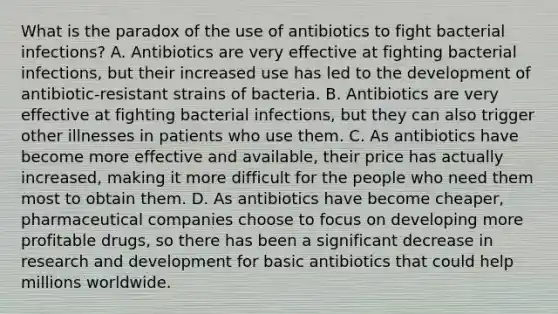 What is the paradox of the use of antibiotics to fight bacterial infections? A. Antibiotics are very effective at fighting bacterial infections, but their increased use has led to the development of antibiotic-resistant strains of bacteria. B. Antibiotics are very effective at fighting bacterial infections, but they can also trigger other illnesses in patients who use them. C. As antibiotics have become more effective and available, their price has actually increased, making it more difficult for the people who need them most to obtain them. D. As antibiotics have become cheaper, pharmaceutical companies choose to focus on developing more profitable drugs, so there has been a significant decrease in research and development for basic antibiotics that could help millions worldwide.