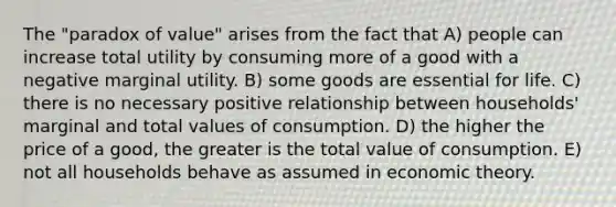 The "paradox of value" arises from the fact that A) people can increase total utility by consuming more of a good with a negative marginal utility. B) some goods are essential for life. C) there is no necessary positive relationship between households' marginal and total values of consumption. D) the higher the price of a good, the greater is the total value of consumption. E) not all households behave as assumed in economic theory.