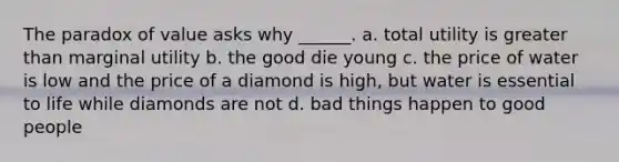 The paradox of value asks why​ ______. a. total utility is greater than marginal utility b. the good die young c. the price of water is low and the price of a diamond is​ high, but water is essential to life while diamonds are not d. bad things happen to good people