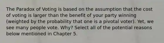 The Paradox of Voting is based on the assumption that the cost of voting is larger than the benefit of your party winning (weighted by the probability that one is a pivotal voter). Yet, we see many people vote. Why? Select all of the potential reasons below mentioned in Chapter 5.