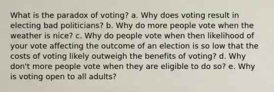 What is the paradox of voting? a. Why does voting result in electing bad politicians? b. Why do more people vote when the weather is nice? c. Why do people vote when then likelihood of your vote affecting the outcome of an election is so low that the costs of voting likely outweigh the benefits of voting? d. Why don't more people vote when they are eligible to do so? e. Why is voting open to all adults?