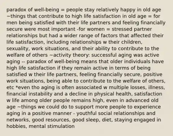 paradox of well-being = people stay relatively happy in old age ~things that contribute to high life satisfaction in old age = for men being satisfied with their life partners and feeling financially secure were most important -for women = stressed partner relationships but had a wider range of factors that affected their life satisfaction, including relationships w their children, sexuality, work situations, and their ability to contribute to the welfare of others ~activity theory: successful aging was active aging -- paradox of well-being means that older individuals have high life satisfaction if they remain active in terms of being satisfied w their life partners, feeling financially secure, positive work situations, being able to contribute to the welfare of others, etc *even tho aging is often associated w multiple losses, illness, financial instability and a decline in physical health, satisfaction w life among older people remains high, even in advanced old age ~things we could do to support more people to experience aging in a positive manner - youthful social relationships and networks, good resources, good sleep, diet, staying engaged in hobbies, mental stimulation